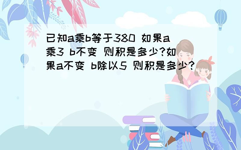 已知a乘b等于380 如果a乘3 b不变 则积是多少?如果a不变 b除以5 则积是多少?