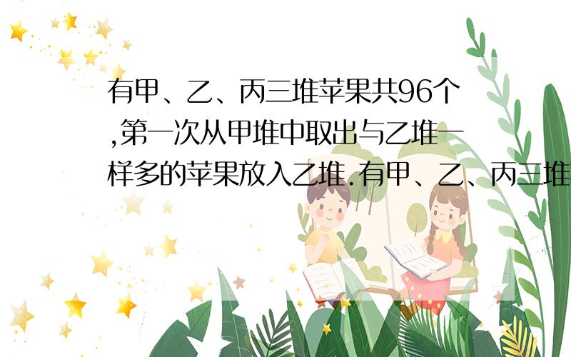 有甲、乙、丙三堆苹果共96个,第一次从甲堆中取出与乙堆一样多的苹果放入乙堆.有甲、乙、丙三堆苹果共96个,第一次从甲堆中取出与乙堆一样多的苹果放入乙堆;第二次再从乙堆中取出与丙