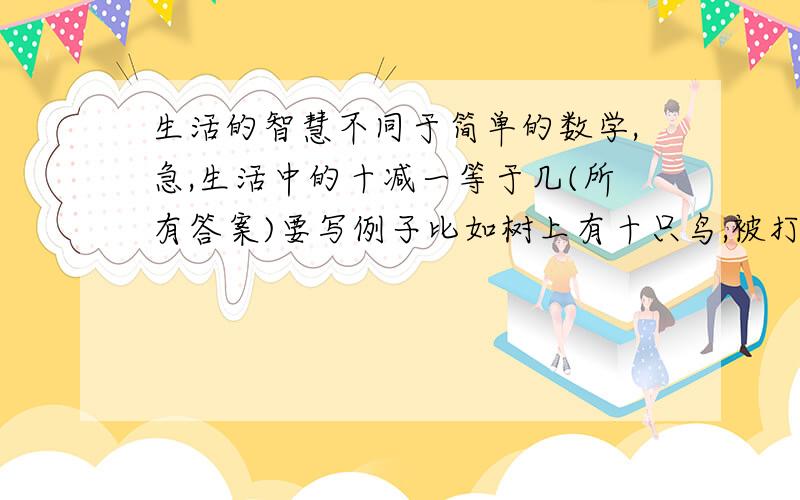 生活的智慧不同于简单的数学,急,生活中的十减一等于几(所有答案)要写例子比如树上有十只鸟,被打掉一只,十减一就不一定是九,而可能是一只鸟也没有.