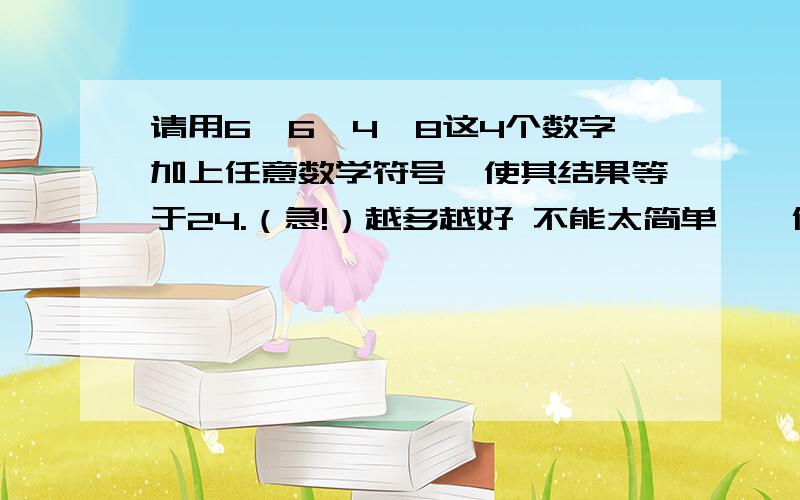 请用6、6、4、8这4个数字加上任意数学符号,使其结果等于24.（急!）越多越好 不能太简单……像什么6*6-4-8、6+6+4+8……就别来写了 最好能用上%或者根号什么的