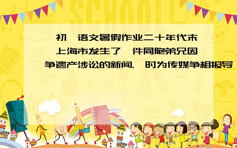 一初一语文暑假作业二十年代末,上海市发生了一件同胞弟兄因争遗产涉讼的新闻.一时为传媒争相报导,哄动全市.事情原委是：开设于上海三马路江西路口的一家梨膏老店,所出售 的止咳、润