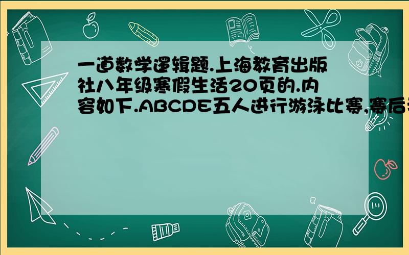 一道数学逻辑题.上海教育出版社八年级寒假生活20页的.内容如下.ABCDE五人进行游泳比赛,赛后我向他们询问比赛情况.A说“D第二,我第三”B说“我第一,C第二”C说“B是最后一名,我得第三”D说