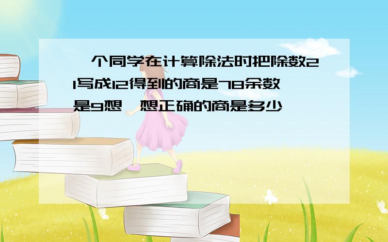 一个同学在计算除法时把除数21写成12得到的商是78余数是9想一想正确的商是多少