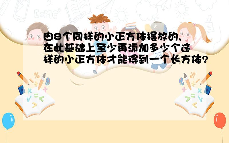 由8个同样的小正方体摆放的,在此基础上至少再添加多少个这样的小正方体才能得到一个长方体?