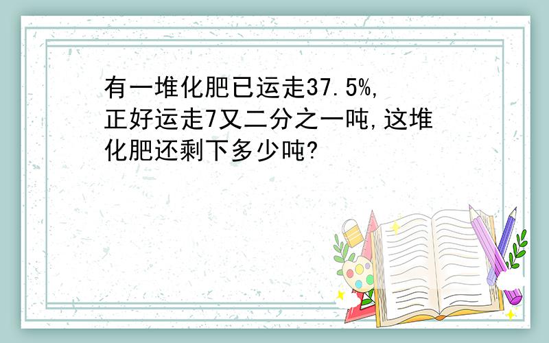 有一堆化肥已运走37.5%,正好运走7又二分之一吨,这堆化肥还剩下多少吨?