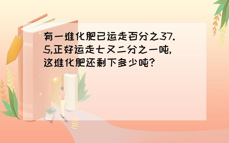 有一堆化肥已运走百分之37.5,正好运走七又二分之一吨,这堆化肥还剩下多少吨?