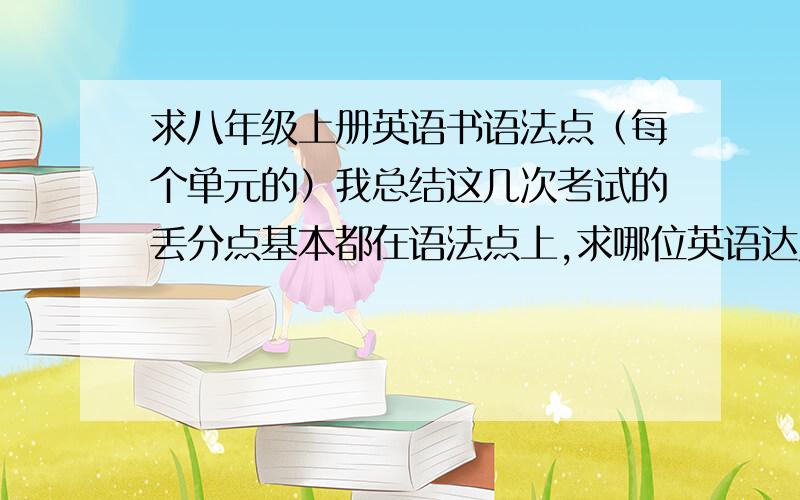 求八年级上册英语书语法点（每个单元的）我总结这几次考试的丢分点基本都在语法点上,求哪位英语达人帮帮忙,我的英语实在是不行.