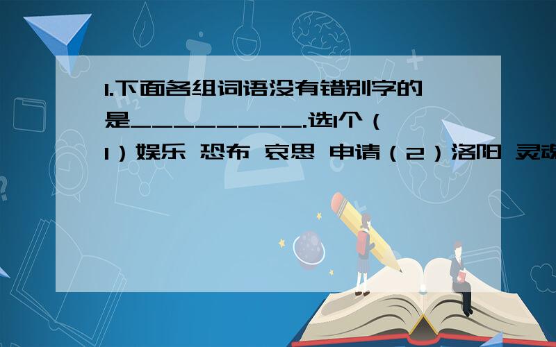 1.下面各组词语没有错别字的是________.选1个（1）娱乐 恐布 哀思 申请（2）洛阳 灵魂 账子 结构（3）闪烁 阻挠 铭文 呐喊