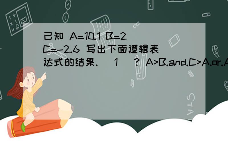 已知 A=10.1 B=2 C=-2.6 写出下面逻辑表达式的结果. (1) ? A>B.and.C>A.or.AB (2) ? A>B.a已知 A=10.1  B=2  C=-2.6  写出下面逻辑表达式的结果.(1) ?  A>B.and.C>A.or.AB(2) ?  A>B.and.C>A.or. .not.C>B .and.A3%B2、写出运算结果