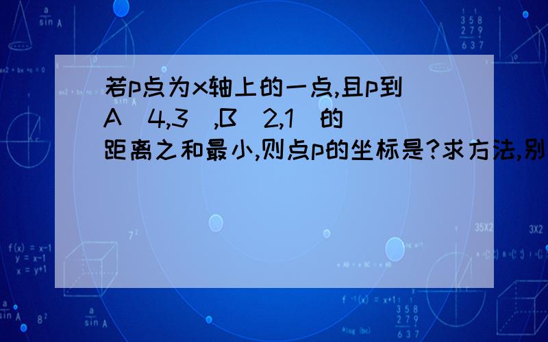 若p点为x轴上的一点,且p到A（4,3）,B（2,1）的距离之和最小,则点p的坐标是?求方法,别光说结果.