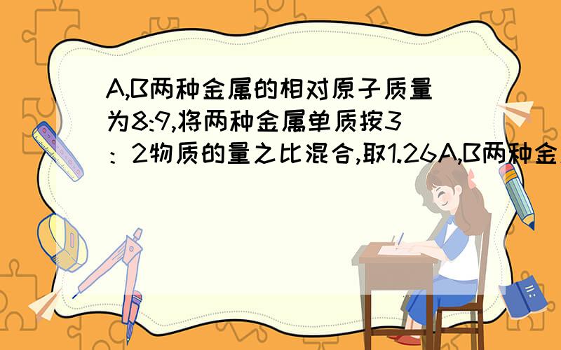 A,B两种金属的相对原子质量为8:9,将两种金属单质按3：2物质的量之比混合,取1.26A,B两种金属的相对原子质量为8：将两种金属按3：2物质的量混合，取1.26克混合物于足量的盐酸反应，放出1.344