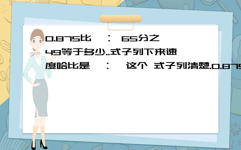 0.875比< :>65分之49等于多少..式子列下来速度哈比是< :> 这个 式子列清楚.0.875:64/49=多少啊 式子列下来速度点