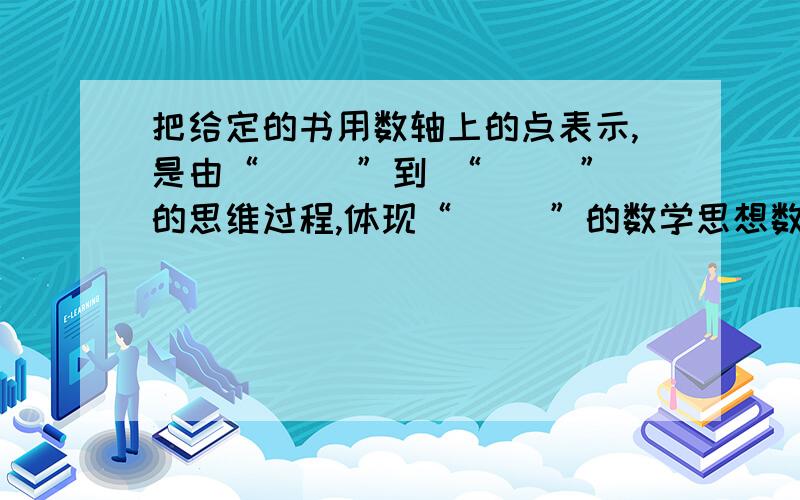 把给定的书用数轴上的点表示,是由“（ ）”到 “（ ）”的思维过程,体现“（ ）”的数学思想数学填空题,是“把给定的数用数轴上的点表示，是由“（ ）”到 “（ ）”的思维过程，体现