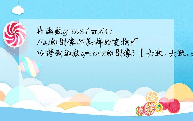 将函数y=cos(πx/3+1/2)的图像作怎样的变换可以得到函数y=cosx的图像?【大题,大题,我要真实的答案