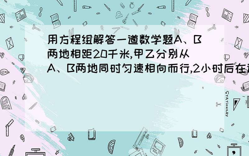 用方程组解答一道数学题A、B两地相距20千米,甲乙分别从A、B两地同时匀速相向而行,2小时后在途中相遇,然后甲返回A地,乙继续前进,当甲回到A地时,乙离A地还有2千米,求甲、乙两人的速度.记住