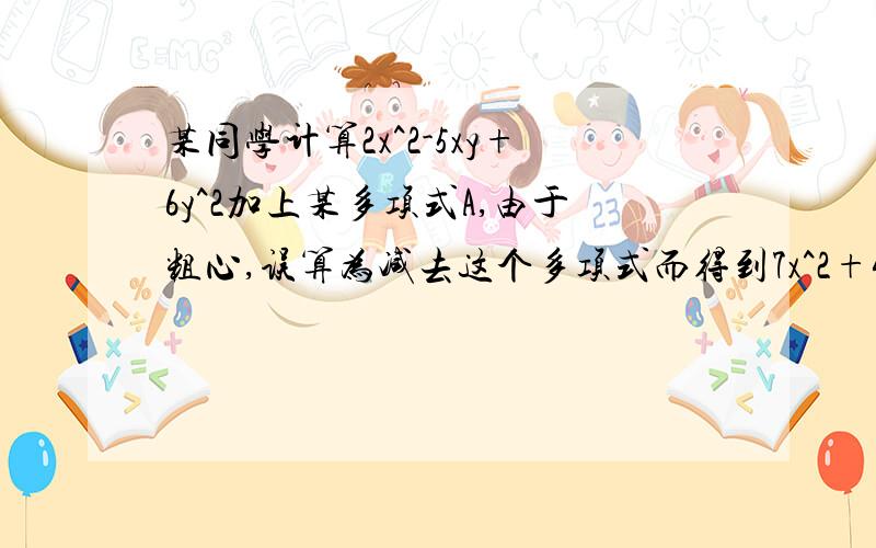 某同学计算2x^2-5xy+6y^2加上某多项式A,由于粗心,误算为减去这个多项式而得到7x^2+4xy+4y^2,你能帮他改正错误,并求出正确答案吗