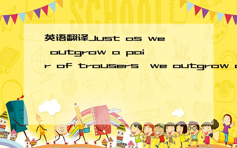 英语翻译Just as we outgrow a pair of trousers,we outgrow acquaintances,libraries,principles,etc.at times before they're worn out and at times-and this is worst of all-before we have new ones.