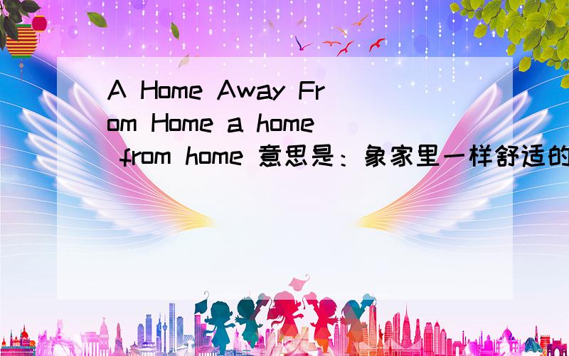 A Home Away From Home a home from home 意思是：象家里一样舒适的环境那个 a home away from home 又是如何解释呢?我从这个博客上找到答案啦，一个英式译法，一个是美式译法，A home away from home直译是‘