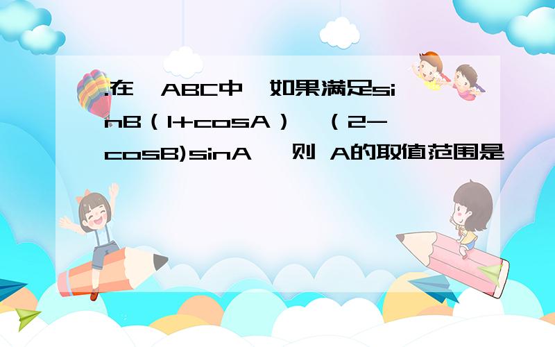 .在△ABC中,如果满足sinB（1+cosA）≥（2-cosB)sinA ,则 A的取值范围是