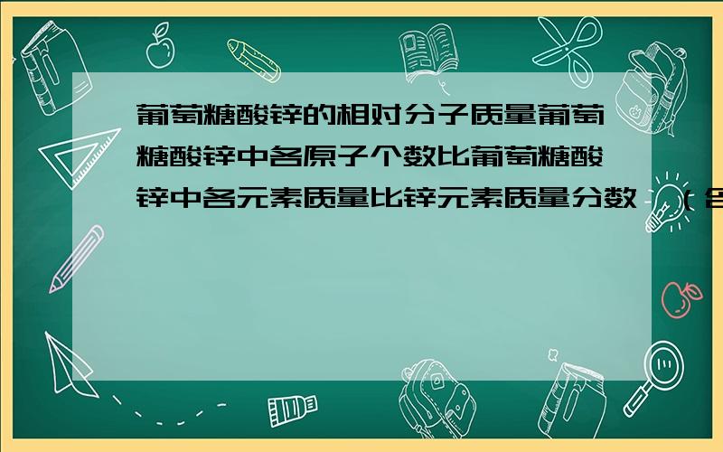 葡萄糖酸锌的相对分子质量葡萄糖酸锌中各原子个数比葡萄糖酸锌中各元素质量比锌元素质量分数,（含锌6.5mg)葡萄糖化学式C6H12O6求 葡萄糖相对分子质量葡萄糖各元素质量比葡萄糖碳元素质