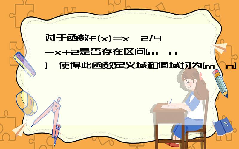 对于函数f(x)=x^2/4-x+2是否存在区间[m,n],使得此函数定义域和值域均为[m,n],对于函数f(x)=x^2/4-x+2,是否存在区间[m,n],使得此函数定义域和值域均为[m,n],若存在,求出[m,n],若不存在,说明理由?就是f(2)=