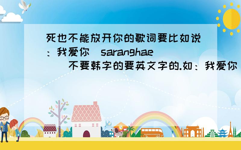 死也不能放开你的歌词要比如说：我爱你（saranghae ) 不要韩字的要英文字的.如：我爱你 英文字是saranghae ( 韩文的发音 ）