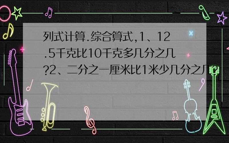 列式计算.综合算式,1、12.5千克比10千克多几分之几?2、二分之一厘米比1米少几分之几?