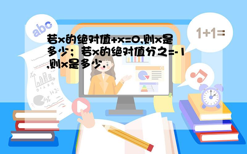 若x的绝对值+x=0,则x是多少；若x的绝对值分之=-1,则x是多少.