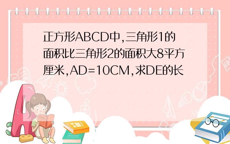 正方形ABCD中,三角形1的面积比三角形2的面积大8平方厘米,AD=10CM,求DE的长