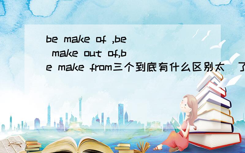 be make of ,be make out of,be make from三个到底有什么区别太囧了~就是分不清楚~我知道,差异是看的到原材料和看不到原材料的区别,可是到底是哪两个的差异呢?另外一个又与其他2个有什么差异呢?