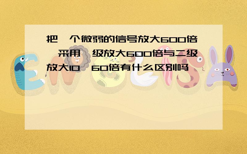 把一个微弱的信号放大600倍,采用一级放大600倍与二级放大10*60倍有什么区别吗