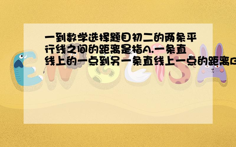 一到数学选择题目初二的两条平行线之间的距离是指A.一条直线上的一点到另一条直线上一点的距离B.两条平行线之间的垂线段C.两条平行线之间的线段D.两条平行线间垂线段的长