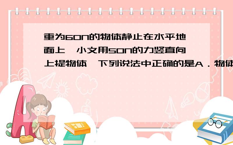 重为60N的物体静止在水平地面上,小文用50N的力竖直向上提物体,下列说法中正确的是A．物体受到的重力与地面对物体的支持力是一对平衡力B．物体受到的重力与手对物体的拉力是一对平衡力