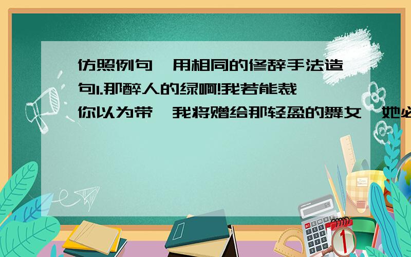 仿照例句,用相同的修辞手法造句1.那醉人的绿啊!我若能裁你以为带,我将赠给那轻盈的舞女,她必能临风飘舞了．2.绿色是多么宝贵啊!它是生命,它是希望,它是安慰,它是快乐．