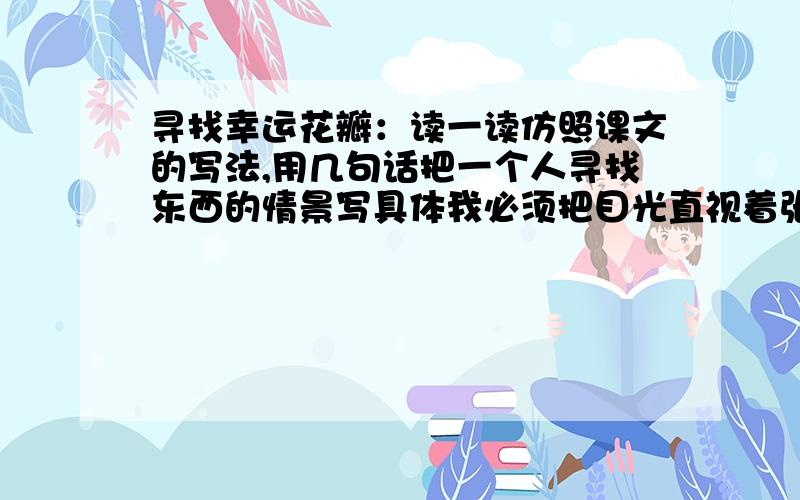 寻找幸运花瓣：读一读仿照课文的写法,用几句话把一个人寻找东西的情景写具体我必须把目光直视着张开的花瓣儿,这样才能看得清它长着几瓣儿.于是,我侧着头,从左边看看,再从右边看看,有