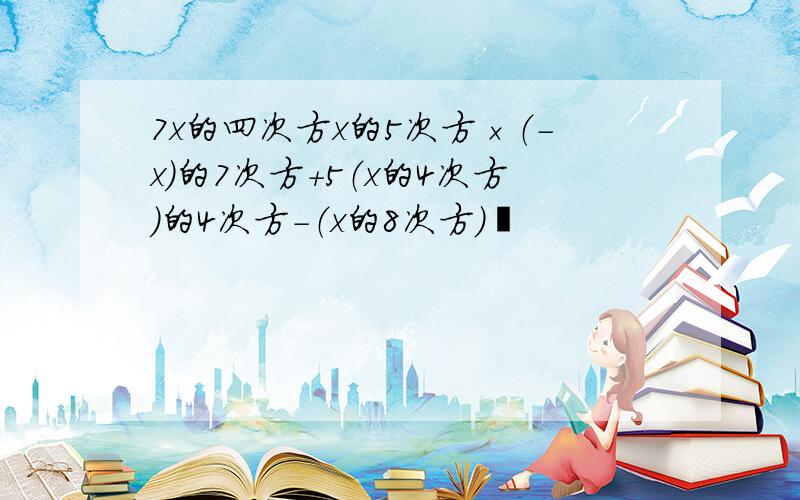 7x的四次方x的5次方×（-x）的7次方+5（x的4次方）的4次方-（x的8次方）²