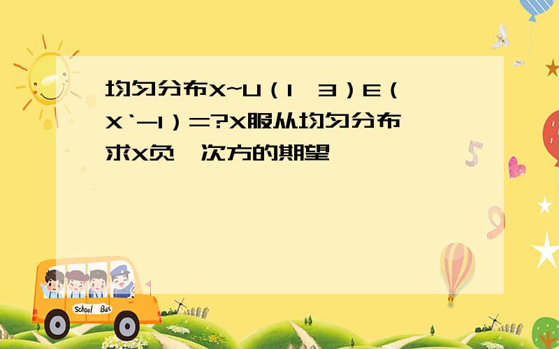 均匀分布X~U（1,3）E（X‘-1）=?X服从均匀分布求X负一次方的期望