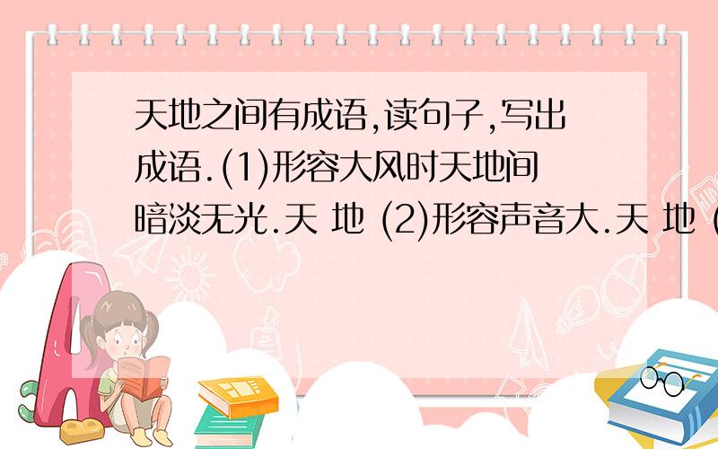 天地之间有成语,读句子,写出成语.(1)形容大风时天地间暗淡无光.天 地 (2)形容声音大.天 地 (3)形容时时间长，永远变。天 地 (4)非常正确，不容怀疑的真理。天 地 (5)形容包围严密，遍撒罗网