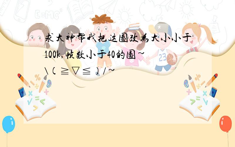 求大神帮我把这图改为大小小于100k,帧数小于40的图~\(≧▽≦)/~