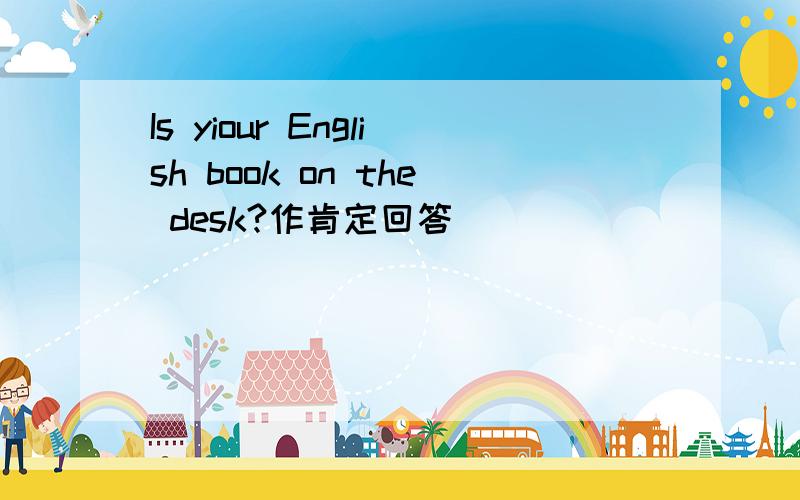 Is yiour English book on the desk?作肯定回答