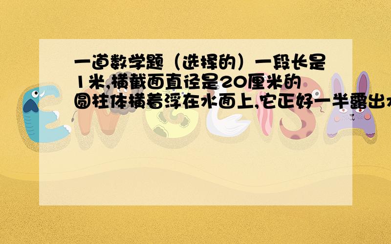 一道数学题（选择的）一段长是1米,横截面直径是20厘米的圆柱体横着浮在水面上,它正好一半露出水面,这个圆柱体与水接触面的面积是（）平方厘米A.3454 B.6908 C.3140 D.无法计算给个算式- -