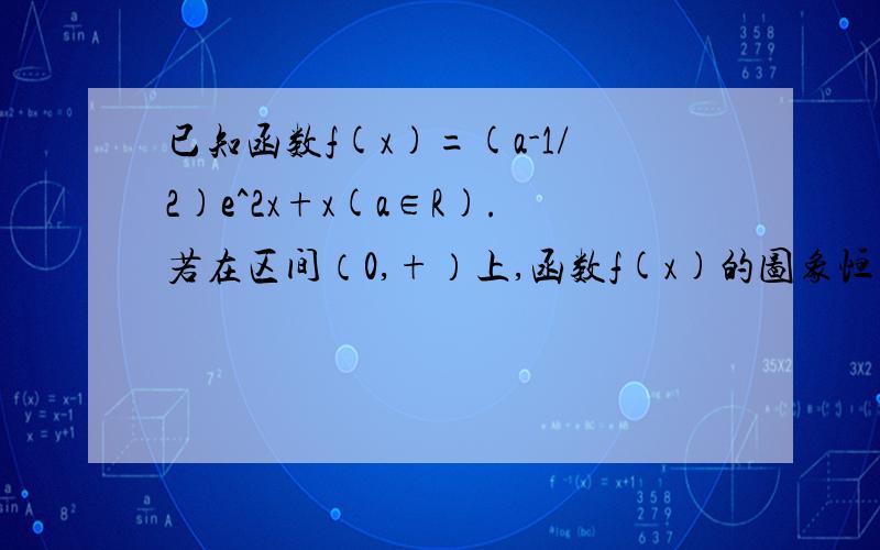 已知函数f(x)=(a-1/2)e^2x+x(a∈R).若在区间（0,+）上,函数f(x)的图象恒在曲线y=2ae^x下方求a的取值范围.及时回答有重赏.