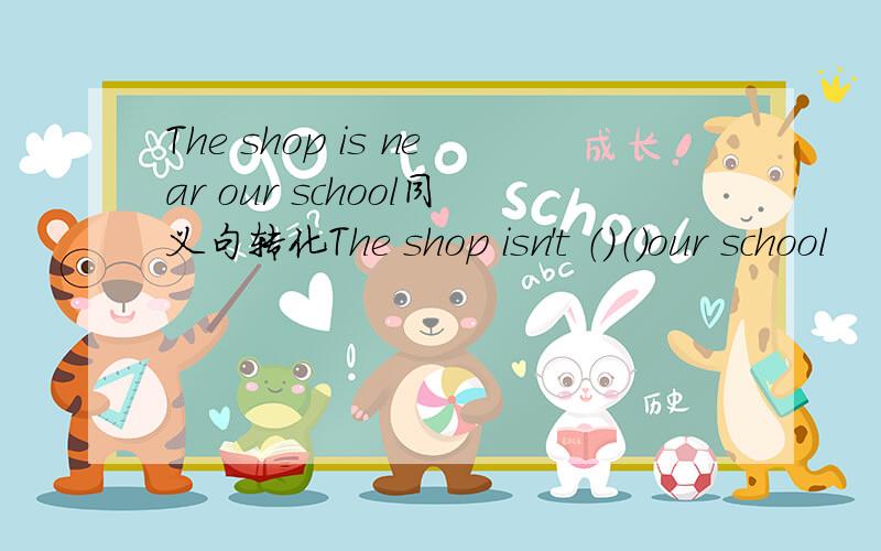 The shop is near our school同义句转化The shop isn't （）（）our school