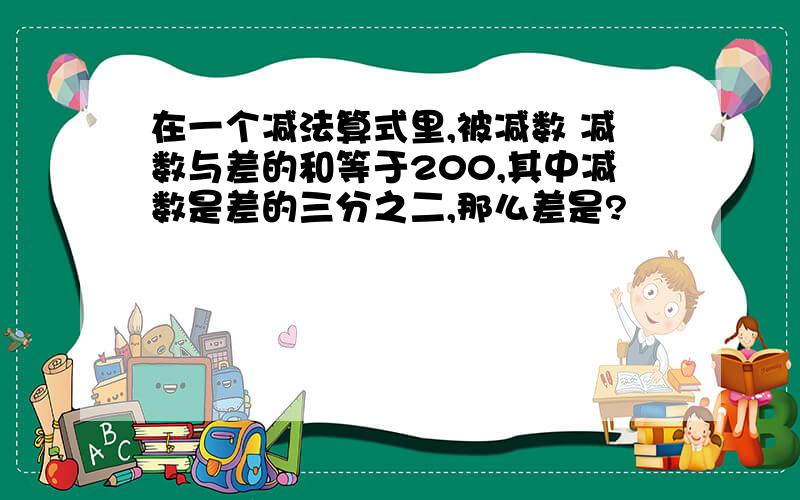 在一个减法算式里,被减数 减数与差的和等于200,其中减数是差的三分之二,那么差是?