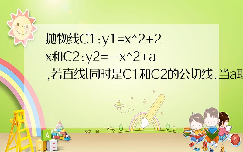 抛物线C1:y1=x^2+2x和C2:y2=-x^2+a,若直线l同时是C1和C2的公切线.当a取什么值时,C1和C2有且仅有一条公切线?写出公切线的方程.（用导数）