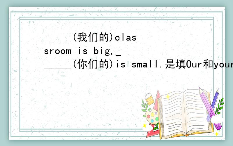 _____(我们的)classroom is big,______(你们的)is small.是填Our和yours吗?为什么?