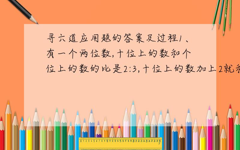 寻六道应用题的答案及过程1、有一个两位数,十位上的数和个位上的数的比是2:3,十位上的数加上2就和个位上的数相等,这个两位数是多少?2、希望小学原有科教书和故事书共630本,其中科教书