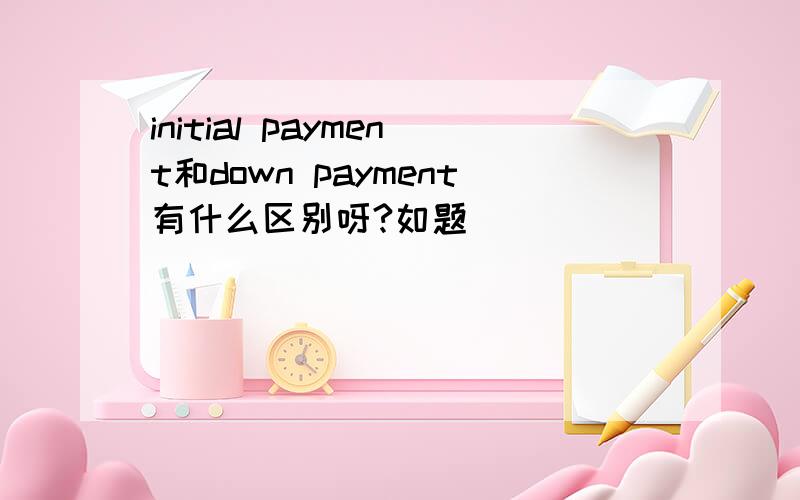 initial payment和down payment有什么区别呀?如题