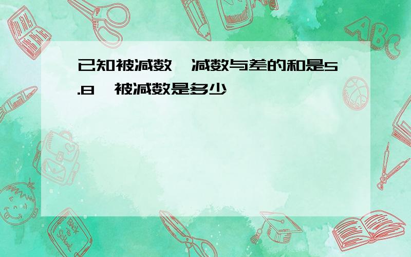 已知被减数、减数与差的和是5.8,被减数是多少