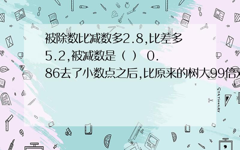 被除数比减数多2.8,比差多5.2,被减数是（ ） 0.86去了小数点之后,比原来的树大99倍对还是错